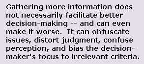 Gathering more information -- especially information
of the wrong kind -- does not necessarily create better decision-making.
In fact, it can lead to bad decisions. It can obfuscate issues, confuse 
the evaluator, wipe out judgment, distort perceptions, and bias and focus
thinking on irrelevant criteria.