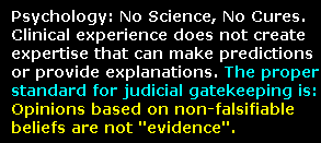 Child Custody Evaluations - Psychology and psychiatry have no science behind their diagnoses, and no cures.  Clinical experience imparts no more ability than astrological experience or theological experience to make predictions or provide explanations applicable to a case in a court of law.  The proper standard for judicial gatekeeping of expert psychological witnesses to ban these opinions from courts of law.  Opinions based on non-falsifiable beliefs do not constitute scientific, technical, or expert evidence -- no matter how much literature is published, and no matter how widely the beliefs are held.