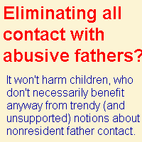 Contact with abusive and toxic fathers safely can be eliminated completely inasmuch as 
the research does not substantiate the trendy claim that children need frequent and continuing contact with 
nonresident fathers