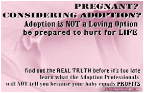 Pregnant? Considering Adoption? 
Adoption is NOT a loving option.  Be prepared to hurt for LIFE. Find out what adoption professionals will not tell you 
because your baby equals PROFITS.