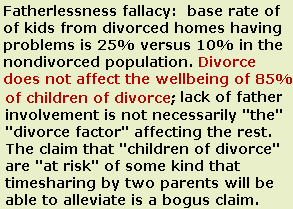 Child Custody Evaluations - Base rate fallacy: custody engineering is not necessary to 
manage risk to children of divorce; 85% of children of divorce have no problems, and of the small group who do, there are a number of factors in the unique population other than just the 
divorce itself.