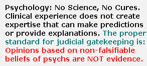 Psychology and psychiatry have no science behind their diagnoses, and no cures.  Clinical experience imparts no more ability than astrological experience or theological experience to make predictions or provide explanations applicable to a case in a court of law.  The proper standard for judicial gatekeeping of expert psychological witnesses to ban these opinions from courts of law.  Opinions based on non-falsifiable beliefs do not constitute scientific, technical, or expert evidence -- no matter how much literature is published, and no matter how widely the beliefs are held.