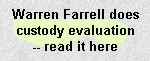 WARREN FARRELL
Does a Custody Evaluation, wherein, inter alia, he ponders what a 13-year-old girl is doing in the bathroom for an hour, watches an 11-year-old brush her teeth, admires the idea of a father's tickling and wrestling a pre-pubescent female to the floor, pontificates on the relationship between eating salad, diabetes, and girls' body shapes, admires the culinary competence required to cook Spaghetti, and generally demonstrates his ignorance of child development and age-appropriate parenting. The father who hired him paid $20,000 for this remarkable piece of crap.