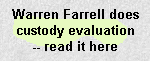 WARREN FARRELL
Does a Custody Evaluation, wherein, inter alia, he ponders what a 13-year-old girl is doing in the bathroom for an hour, watches an 11-year-old brush her teeth, admires the idea of a father's tickling and wrestling a pre-pubescent female to the floor, pontificates on the relationship between eating salad, diabetes, and girls' body shapes, admires the culinary competence required to cook Spaghetti, and generally demonstrates his ignorance of child development and age-appropriate parenting. The father who hired him paid $20,000 for this remarkable piece of crap.