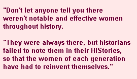 Don't let anyone tell you there weren't notable and effective women throughout history.  They were always there, but historians failed to note them in their HIStories, so that the women of each generation have had to reinvent themselves